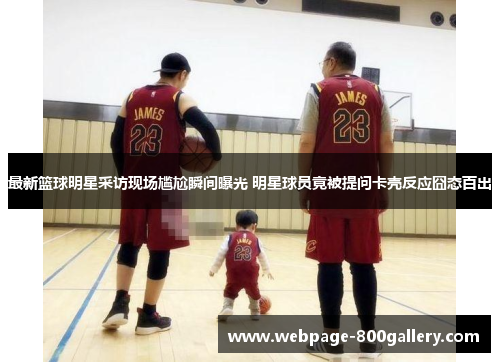 最新篮球明星采访现场尴尬瞬间曝光 明星球员竟被提问卡壳反应囧态百出
